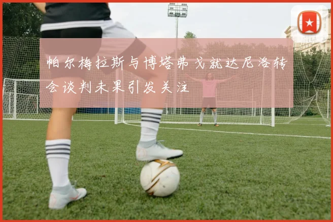 帕尔梅拉斯与博塔弗戈就达尼洛转会谈判未果引发关注