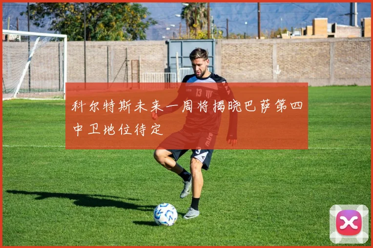 科尔特斯未来一周将揭晓巴萨第四中卫地位待定
