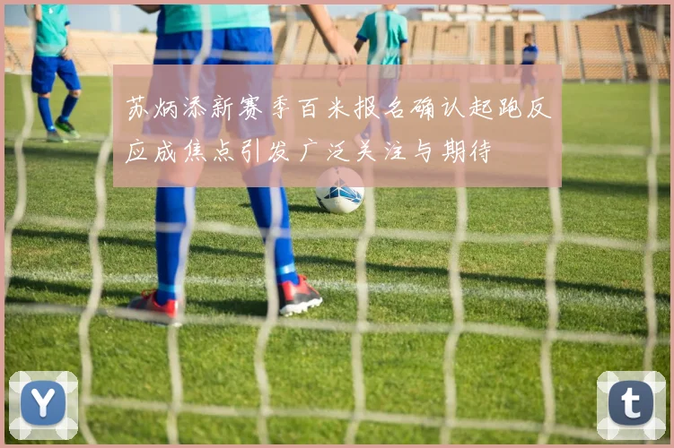 苏炳添新赛季百米报名确认起跑反应成焦点引发广泛关注与期待
