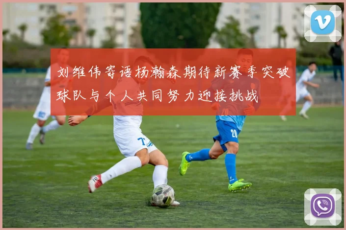 刘维伟寄语杨瀚森期待新赛季突破球队与个人共同努力迎接挑战