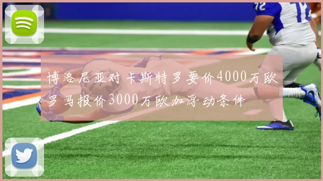 博洛尼亚对卡斯特罗要价4000万欧罗马报价3000万欧加浮动条件