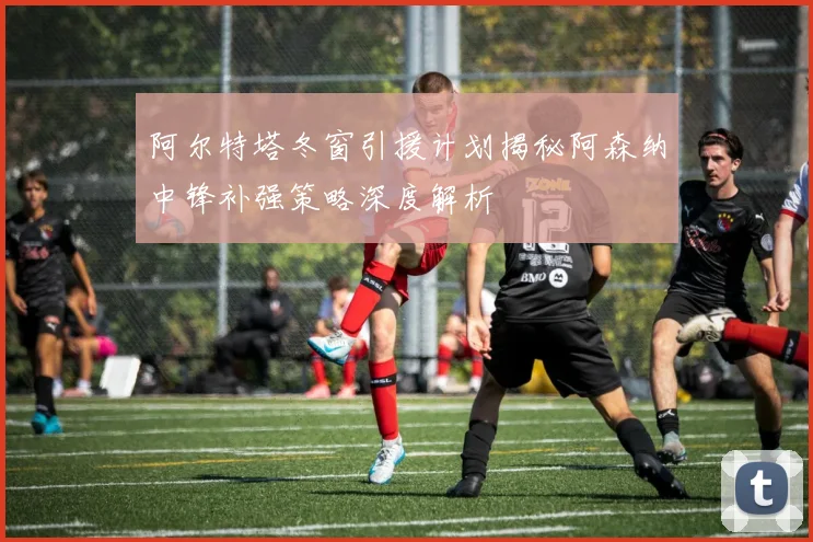 阿尔特塔冬窗引援计划揭秘阿森纳中锋补强策略深度解析