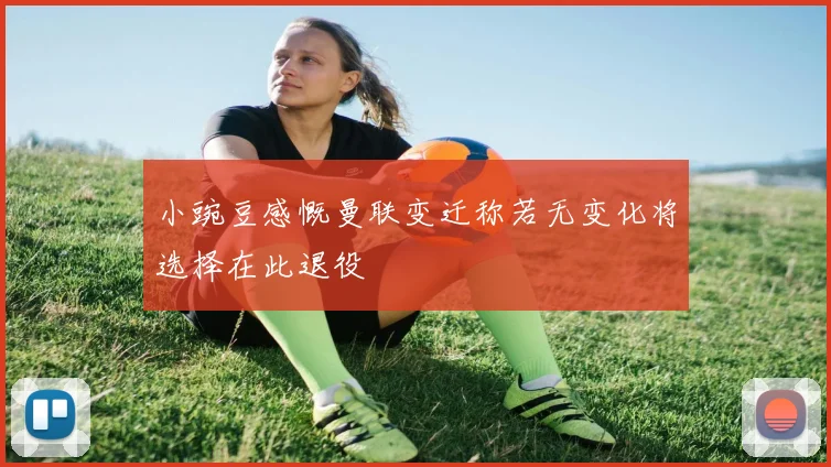 小豌豆感慨曼联变迁称若无变化将选择在此退役