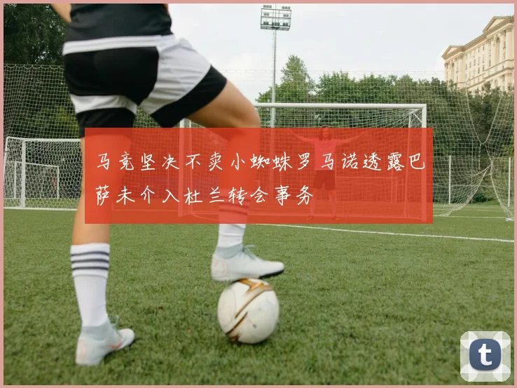 马竞坚决不卖小蜘蛛罗马诺透露巴萨未介入杜兰转会事务